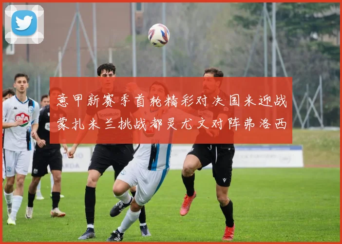意甲新赛季首轮精彩对决国米迎战蒙扎米兰挑战都灵尤文对阵弗洛西诺内