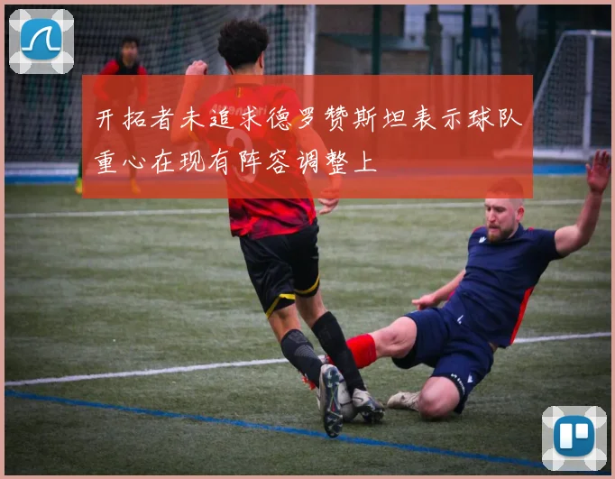 开拓者未追求德罗赞斯坦表示球队重心在现有阵容调整上