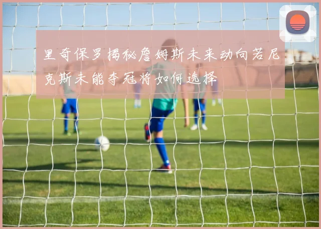 里奇保罗揭秘詹姆斯未来动向若尼克斯未能夺冠将如何选择