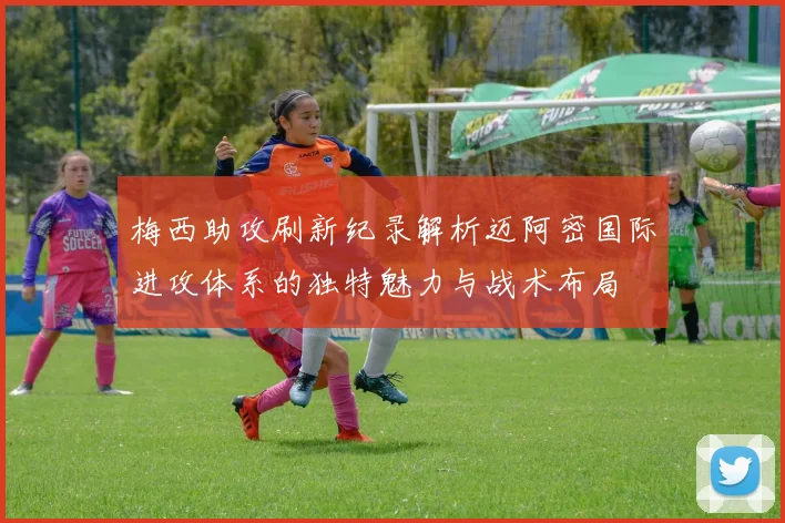 梅西助攻刷新纪录解析迈阿密国际进攻体系的独特魅力与战术布局