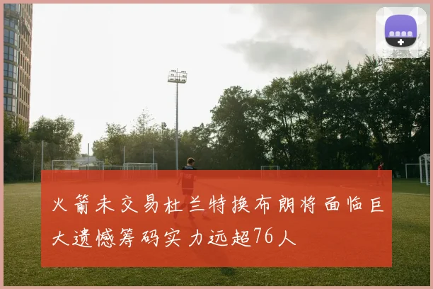 火箭未交易杜兰特换布朗将面临巨大遗憾筹码实力远超76人