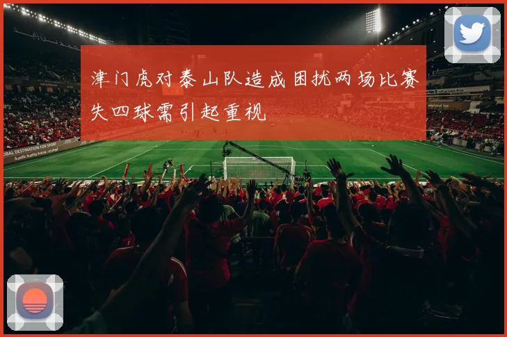 津门虎对泰山队造成困扰两场比赛失四球需引起重视